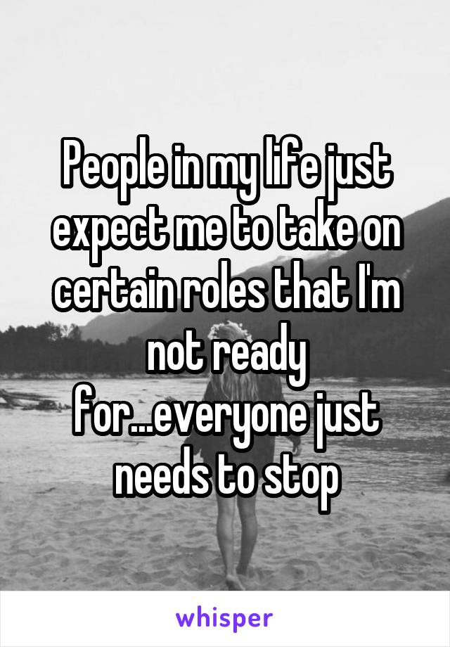 People in my life just expect me to take on certain roles that I'm not ready for...everyone just needs to stop