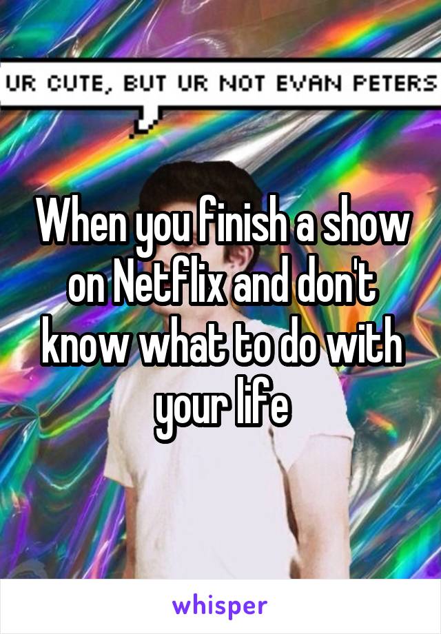 When you finish a show on Netflix and don't know what to do with your life