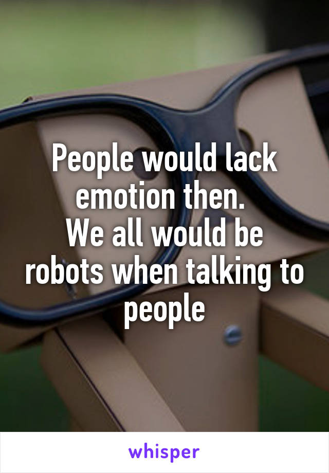People would lack emotion then. 
We all would be robots when talking to people