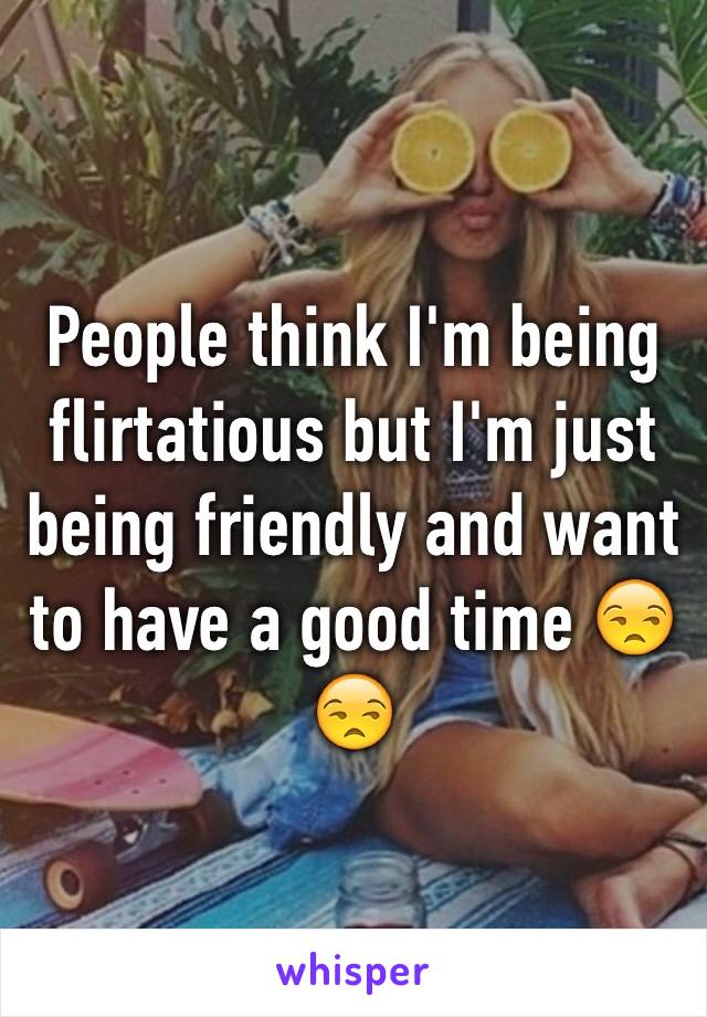 People think I'm being flirtatious but I'm just being friendly and want to have a good time 😒😒