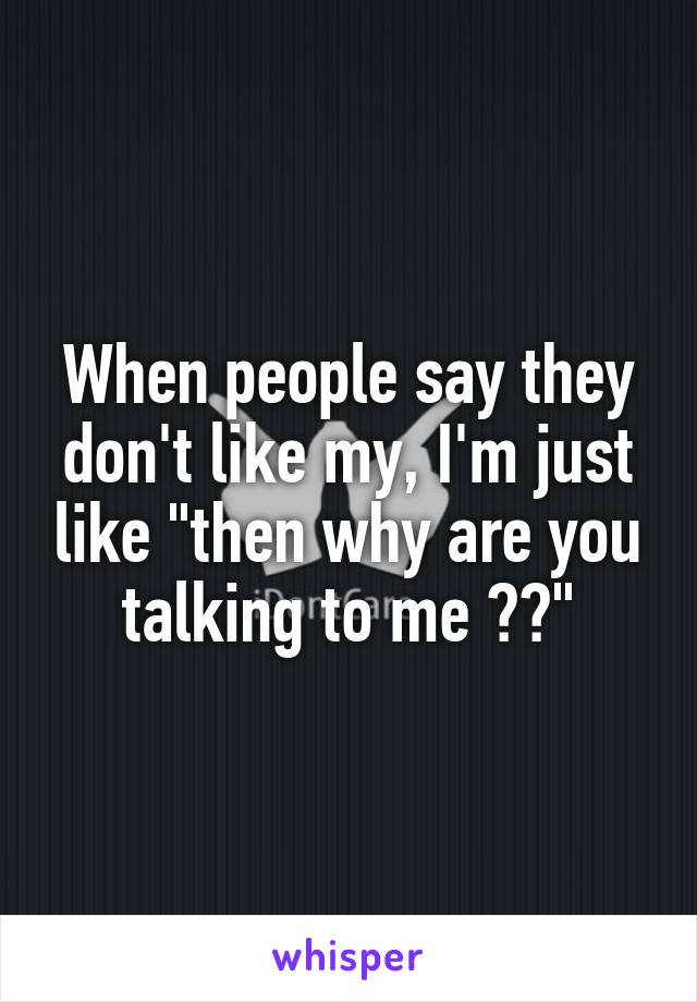 When people say they don't like my, I'm just like "then why are you talking to me ??"