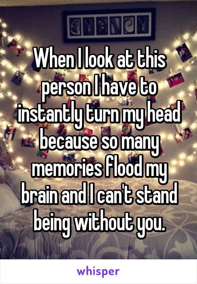 When I look at this person I have to instantly turn my head because so many memories flood my brain and I can't stand being without you.