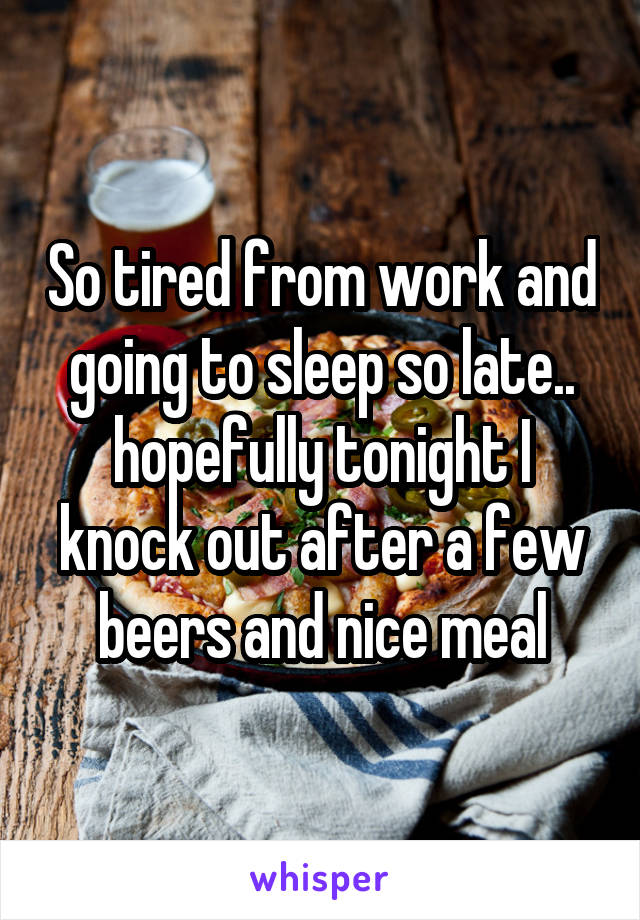 So tired from work and going to sleep so late.. hopefully tonight I knock out after a few beers and nice meal