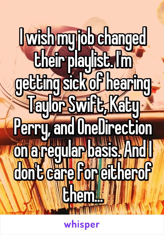 I wish my job changed their playlist. I'm getting sick of hearing Taylor Swift, Katy Perry, and OneDirection on a regular basis. And I don't care for eitherof them...