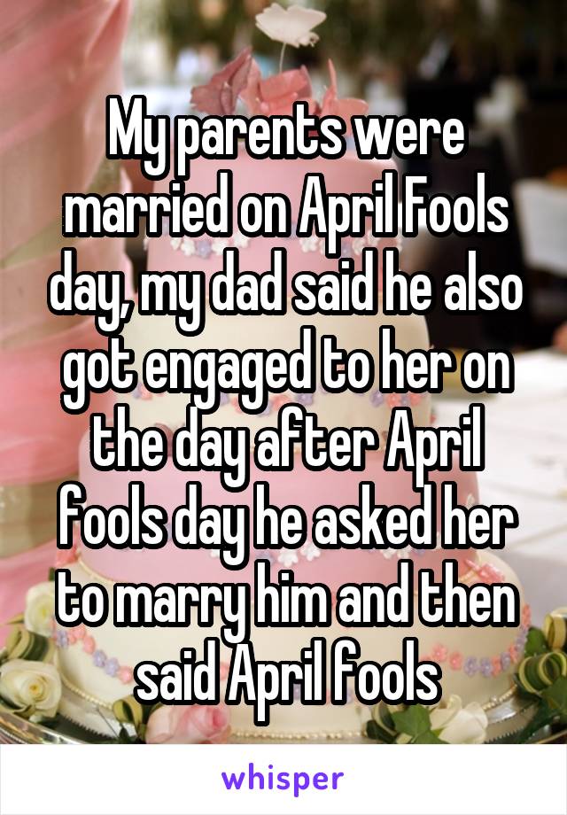 My parents were married on April Fools day, my dad said he also got engaged to her on the day after April fools day he asked her to marry him and then said April fools