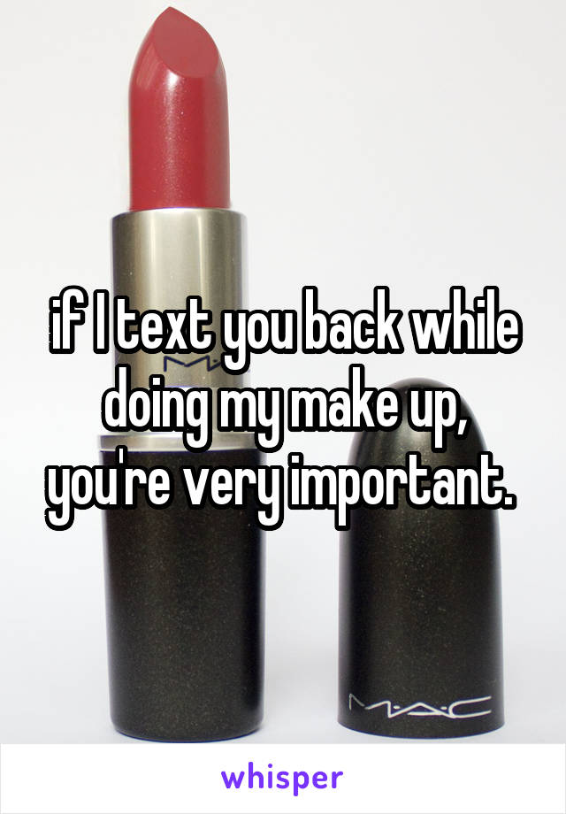 if I text you back while doing my make up, you're very important. 