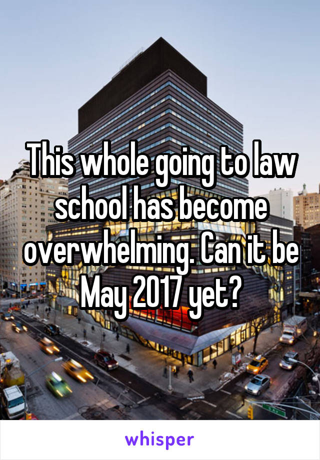 This whole going to law school has become overwhelming. Can it be May 2017 yet?