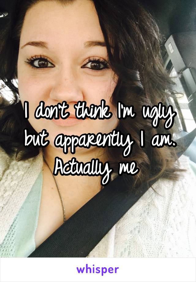 I don't think I'm ugly but apparently I am. Actually me 