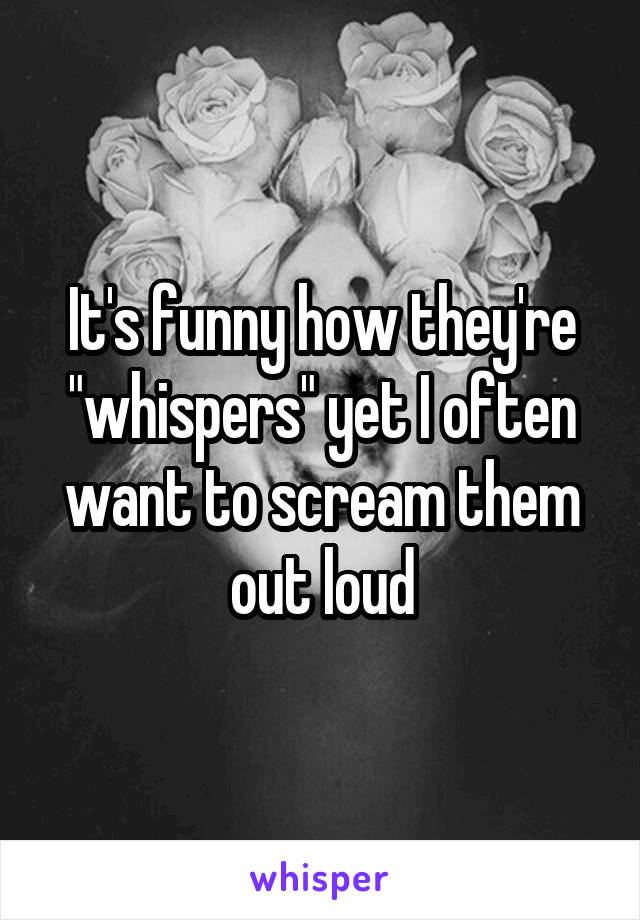 It's funny how they're "whispers" yet I often want to scream them out loud