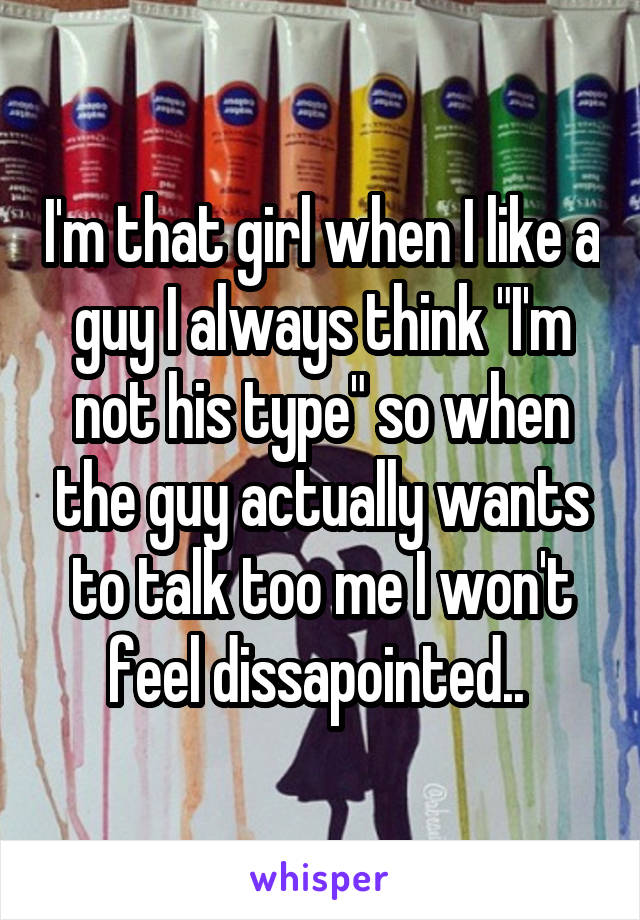 I'm that girl when I like a guy I always think "I'm not his type" so when the guy actually wants to talk too me I won't feel dissapointed.. 