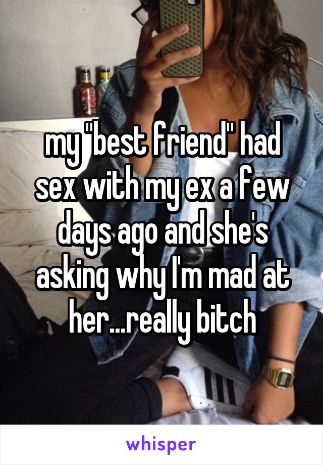 my "best friend" had sex with my ex a few days ago and she's asking why I'm mad at her...really bitch