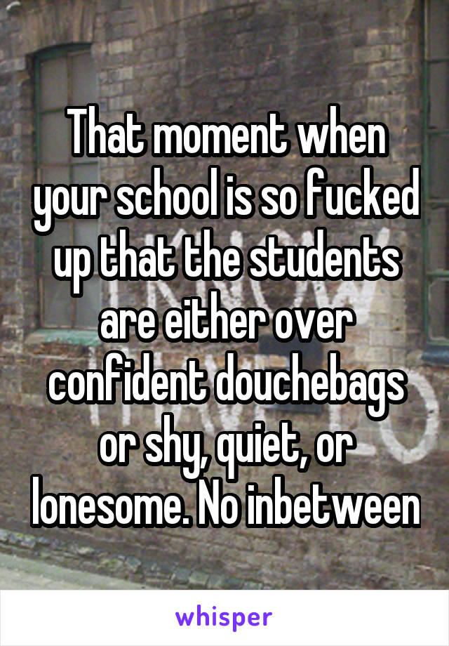 That moment when your school is so fucked up that the students are either over confident douchebags or shy, quiet, or lonesome. No inbetween