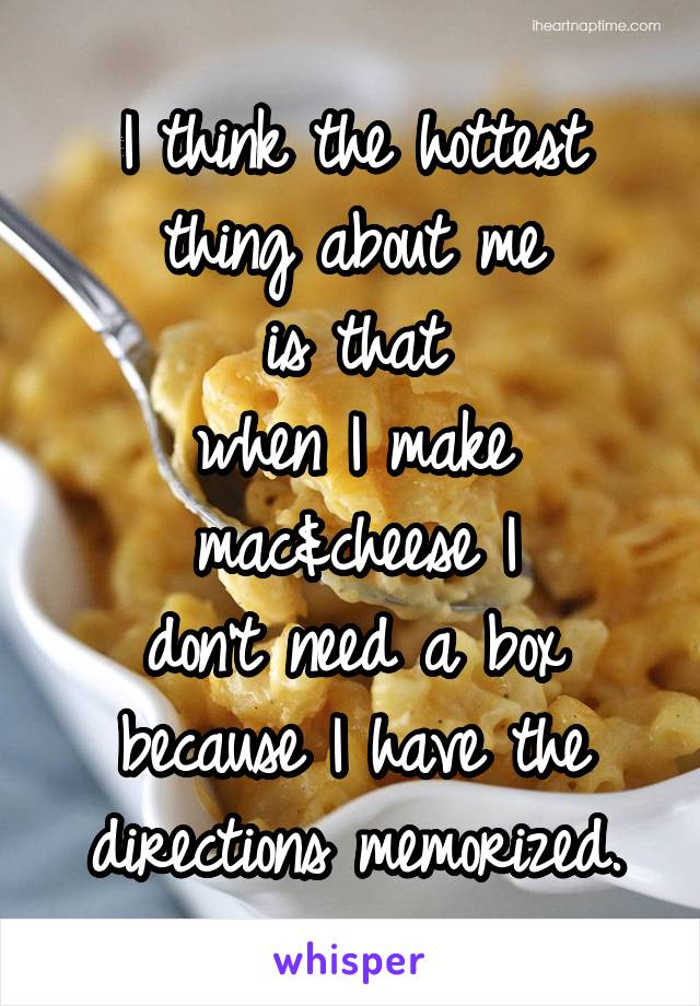 I think the hottest
thing about me
is that
when I make
mac&cheese I
don't need a box
because I have the
directions memorized.