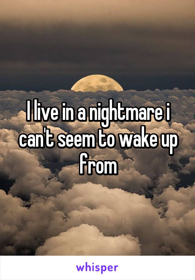 I live in a nightmare i can't seem to wake up from