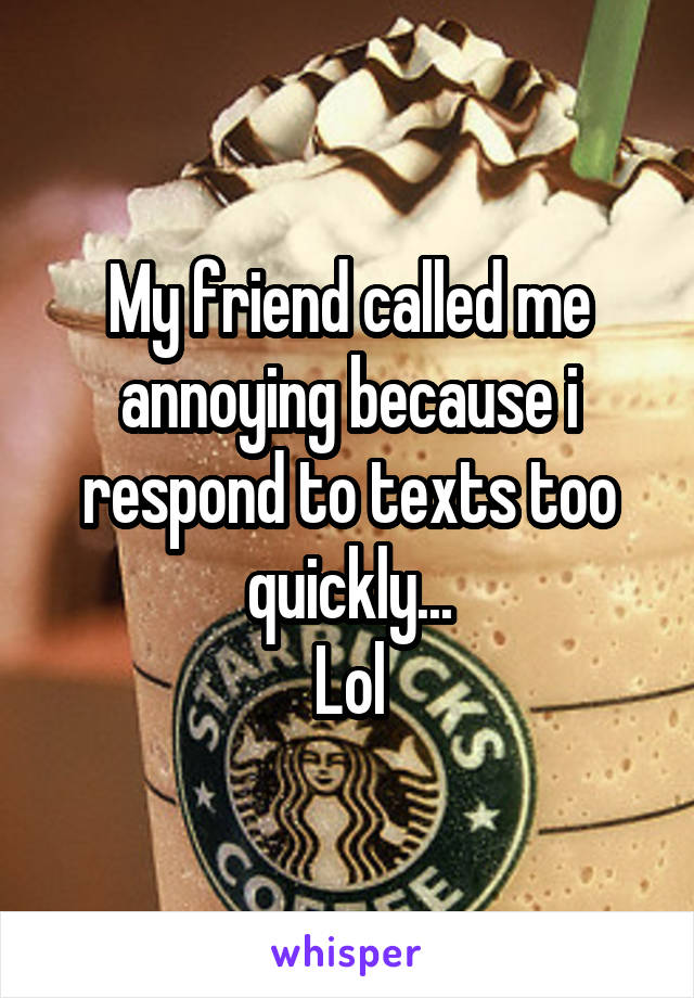 My friend called me annoying because i respond to texts too quickly...
Lol