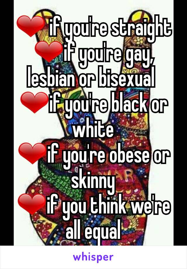 ❤ if you're straight
❤if you're gay,              lesbian or bisexual 
❤if you're black or white
❤if you're obese or skinny
❤if you think we're all equal