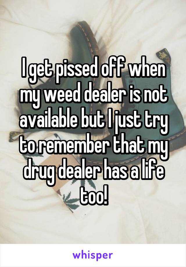 I get pissed off when my weed dealer is not available but I just try to remember that my drug dealer has a life too!