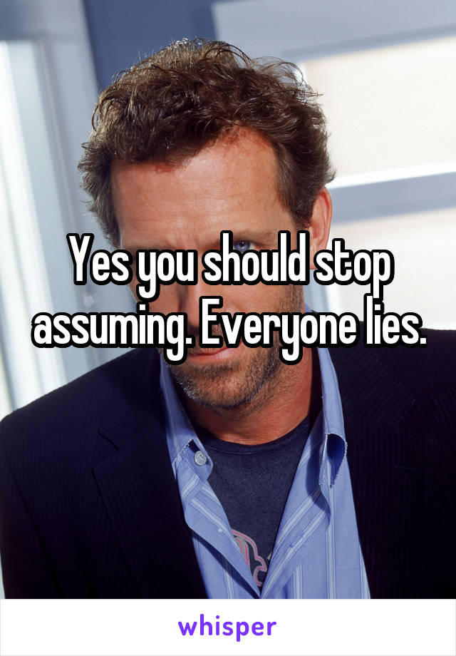 Yes you should stop assuming. Everyone lies. 