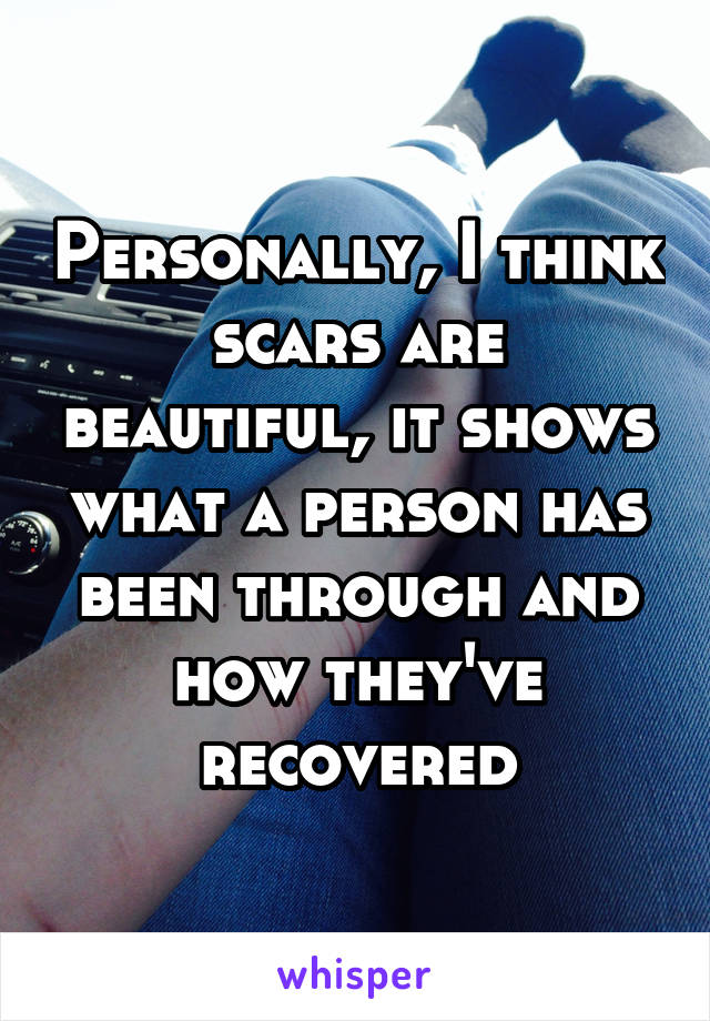 Personally, I think scars are beautiful, it shows what a person has been through and how they've recovered