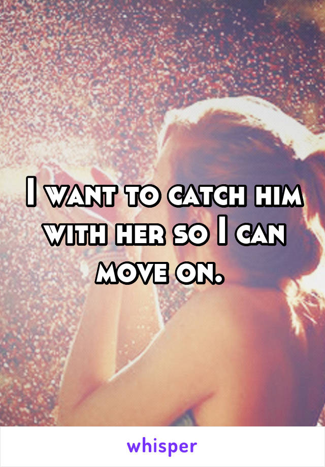 I want to catch him with her so I can move on. 