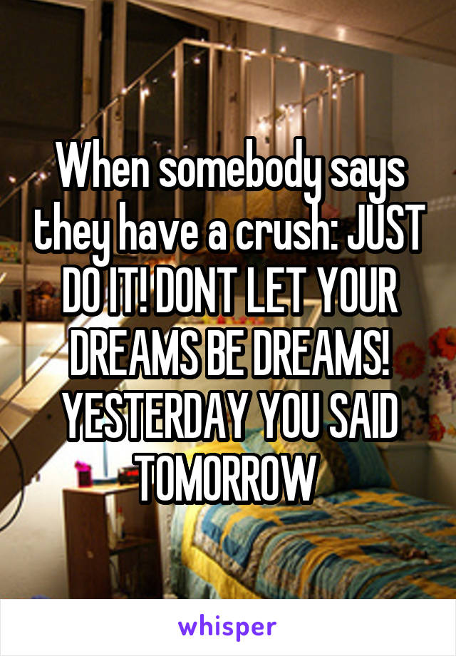 When somebody says they have a crush: JUST DO IT! DONT LET YOUR DREAMS BE DREAMS! YESTERDAY YOU SAID TOMORROW 