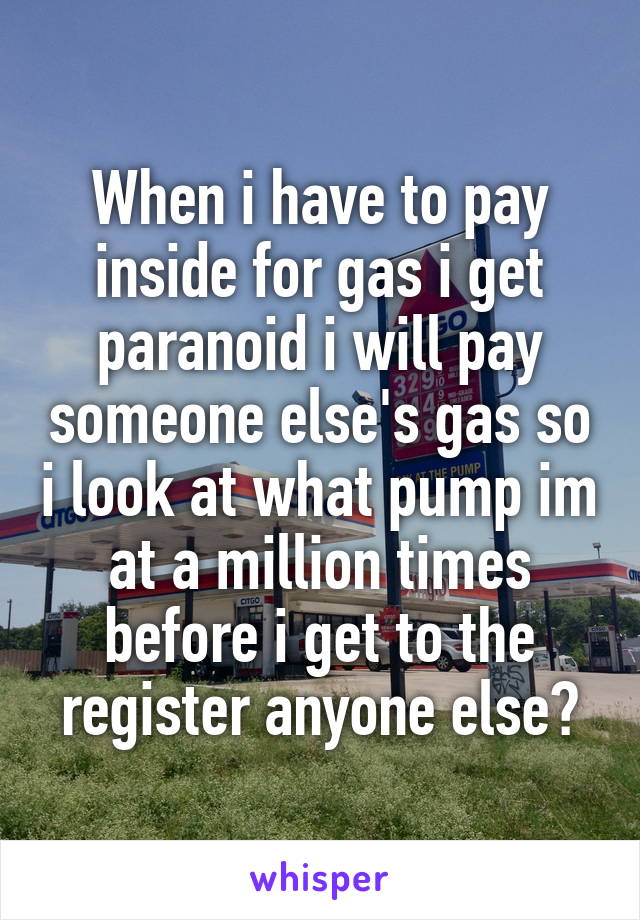 When i have to pay inside for gas i get paranoid i will pay someone else's gas so i look at what pump im at a million times before i get to the register anyone else?