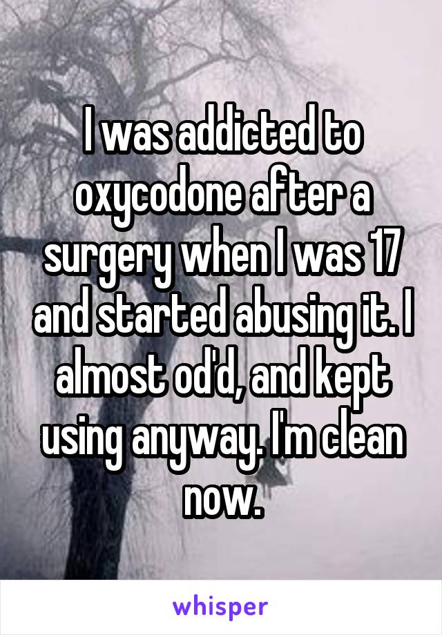 I was addicted to oxycodone after a surgery when I was 17 and started abusing it. I almost od'd, and kept using anyway. I'm clean now.