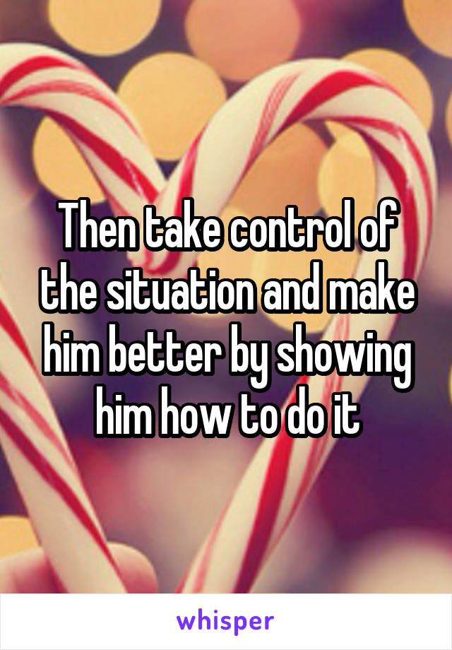 Then take control of the situation and make him better by showing him how to do it