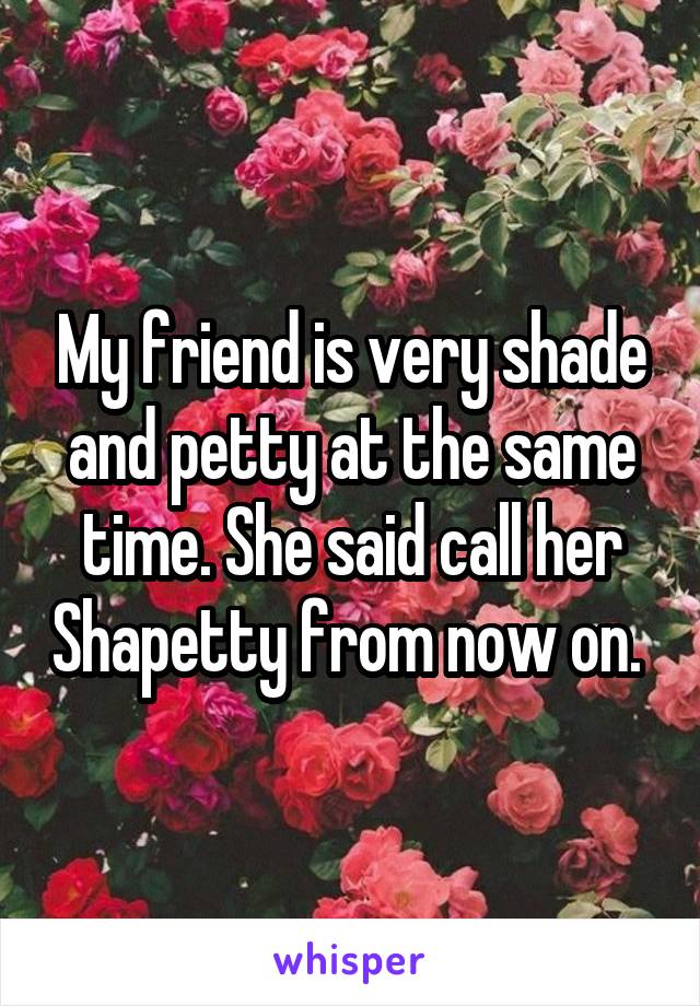 My friend is very shade and petty at the same time. She said call her Shapetty from now on. 