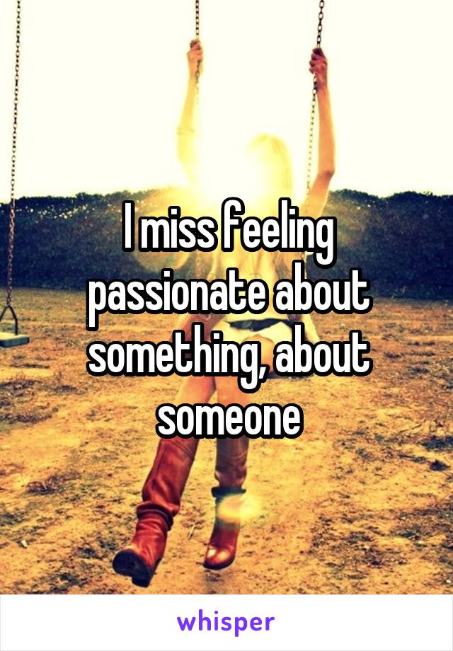 I miss feeling passionate about something, about someone