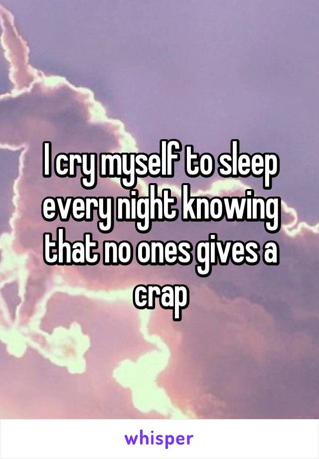 I cry myself to sleep every night knowing that no ones gives a crap