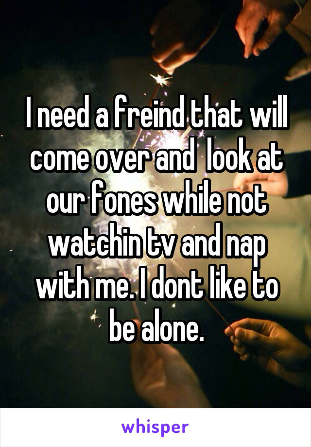 I need a freind that will come over and  look at our fones while not watchin tv and nap with me. I dont like to be alone.