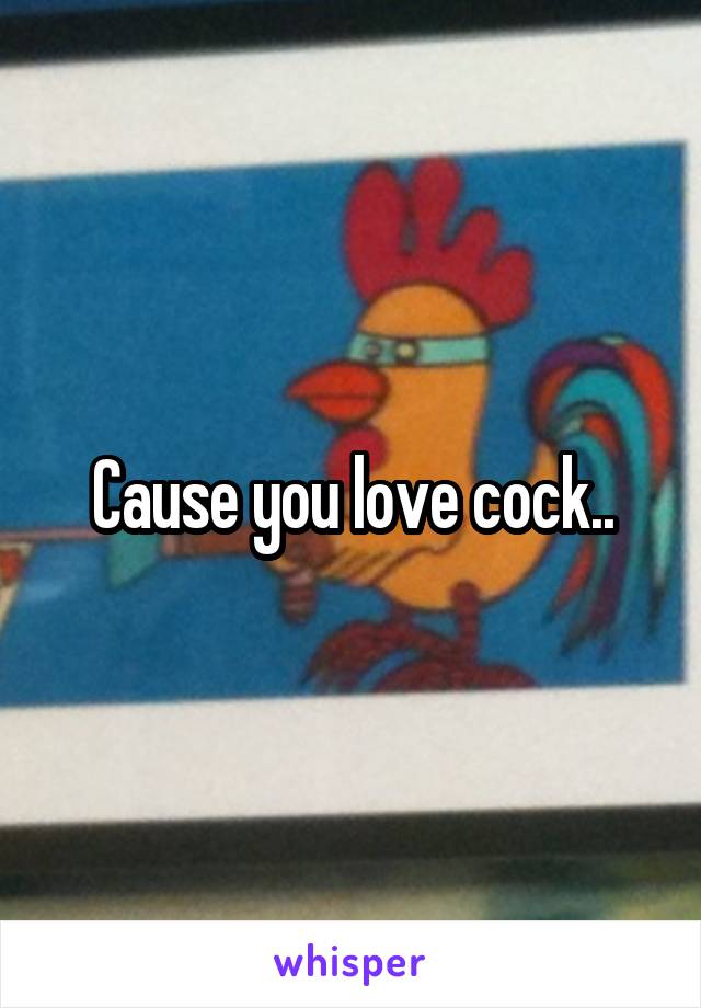 Cause you love cock..