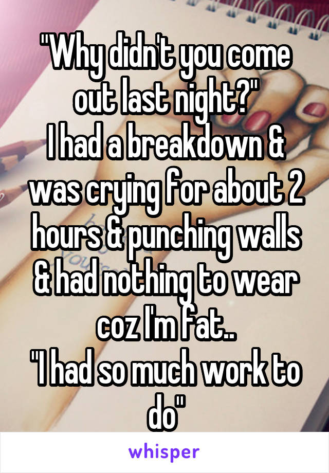 "Why didn't you come out last night?"
I had a breakdown & was crying for about 2 hours & punching walls & had nothing to wear coz I'm fat..
"I had so much work to do"