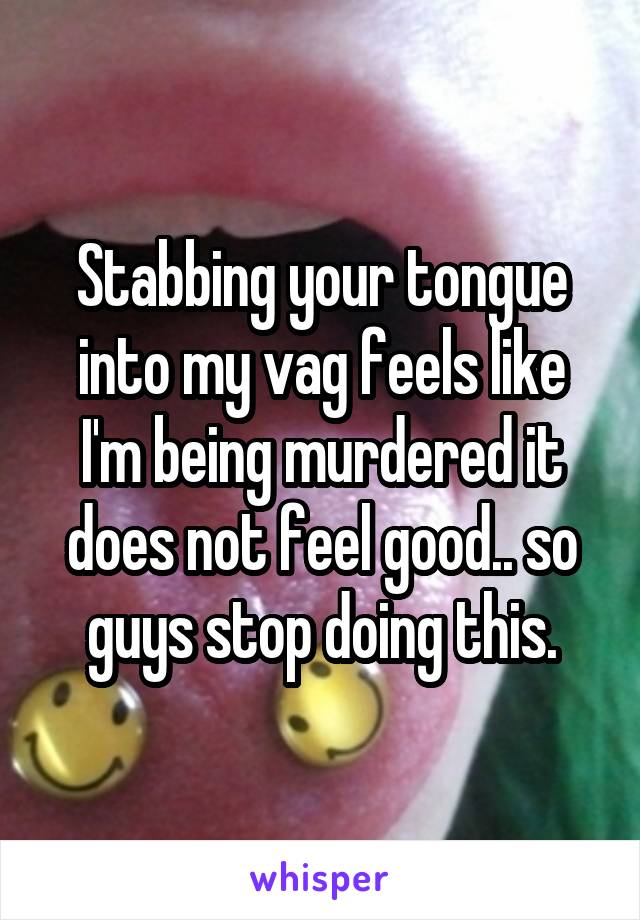 Stabbing your tongue into my vag feels like I'm being murdered it does not feel good.. so guys stop doing this.