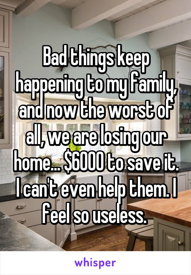 Bad things keep happening to my family, and now the worst of all, we are losing our home... $6000 to save it. I can't even help them. I feel so useless. 