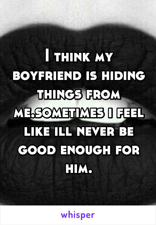 I think my boyfriend is hiding things from me.sometimes i feel like ill never be good enough for him.