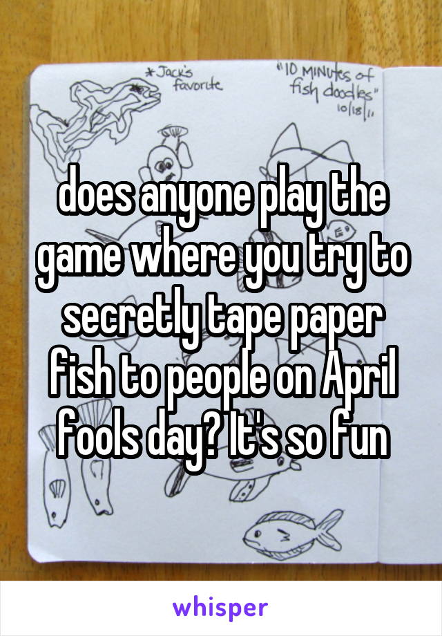 does anyone play the game where you try to secretly tape paper fish to people on April fools day? It's so fun