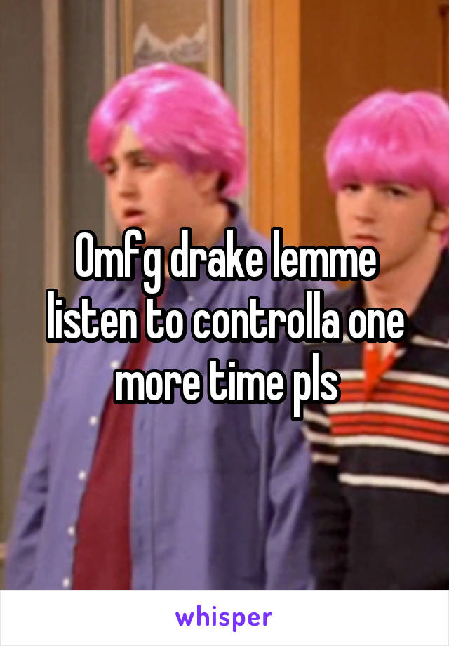 Omfg drake lemme listen to controlla one more time pls