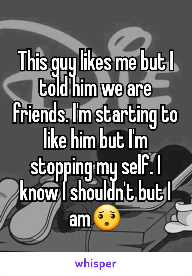 This guy likes me but I told him we are friends. I'm starting to like him but I'm stopping my self. I know I shouldn't but I am😯