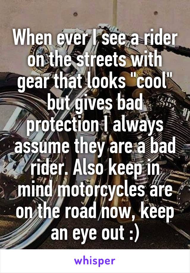 When ever I see a rider on the streets with gear that looks "cool" but gives bad protection I always assume they are a bad rider. Also keep in mind motorcycles are on the road now, keep an eye out :)