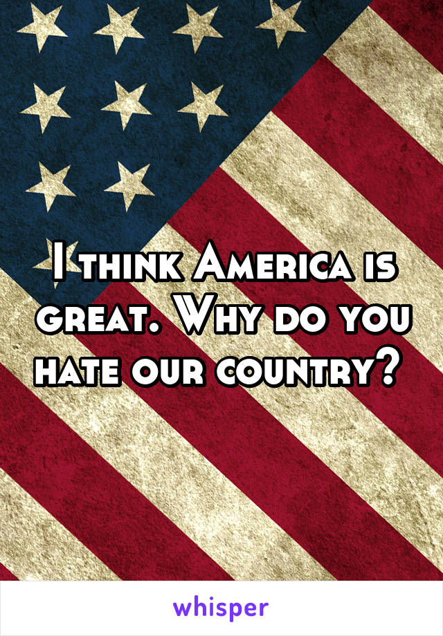 I think America is great. Why do you hate our country? 