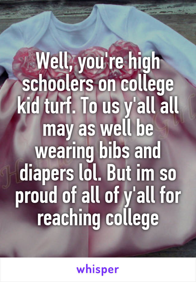 Well, you're high schoolers on college kid turf. To us y'all all may as well be wearing bibs and diapers lol. But im so proud of all of y'all for reaching college