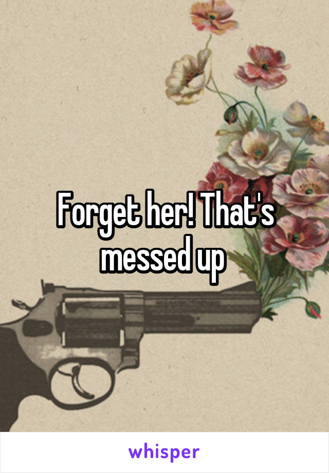 Forget her! That's messed up 