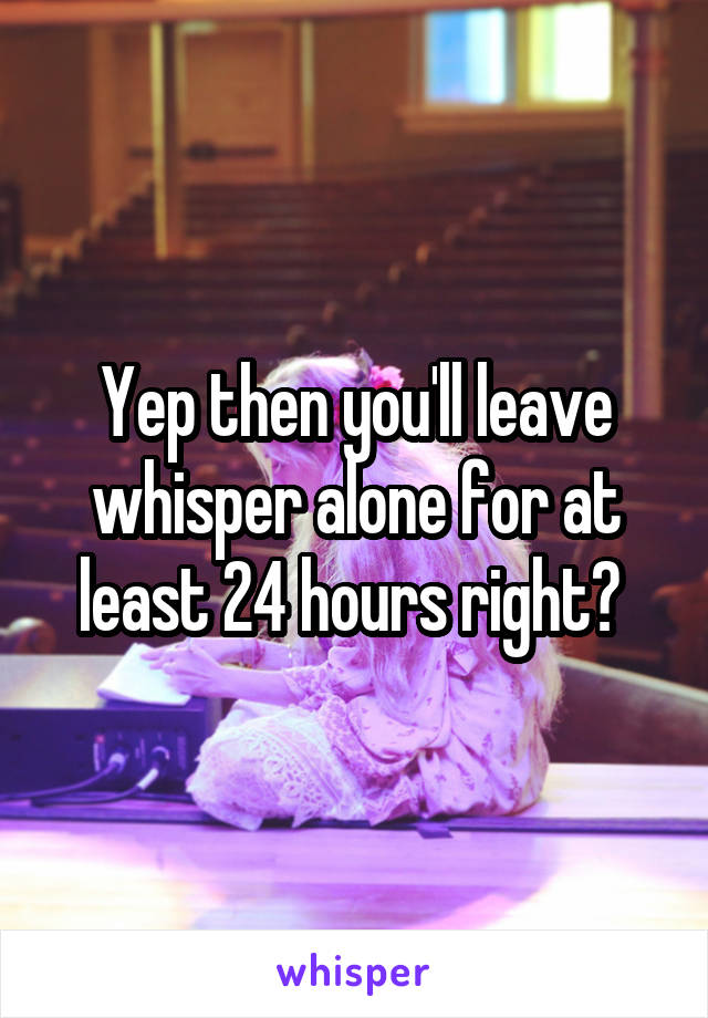 Yep then you'll leave whisper alone for at least 24 hours right? 