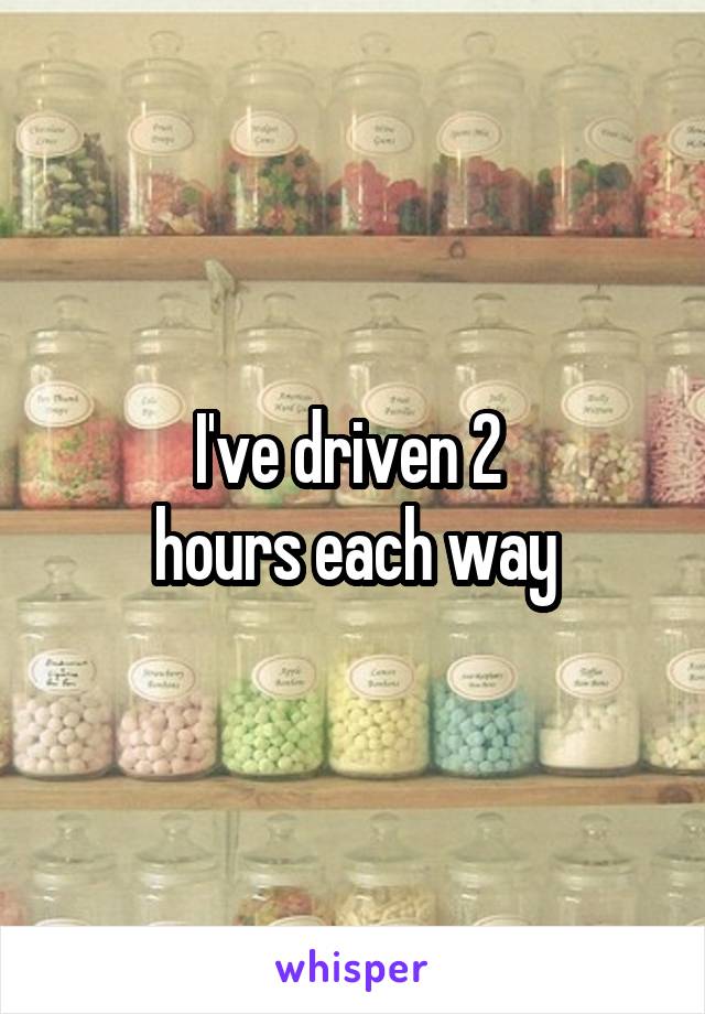 I've driven 2 
hours each way