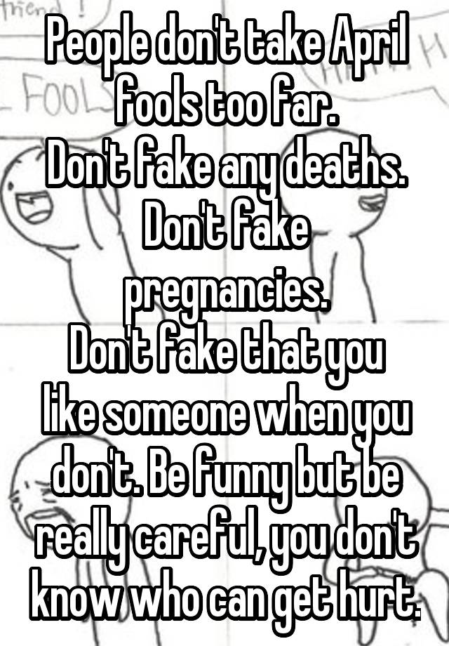 People don't take April fools too far.
Don't fake any deaths.
Don't fake pregnancies.
Don't fake that you like someone when you don't. Be funny but be really careful, you don't know who can get hurt.