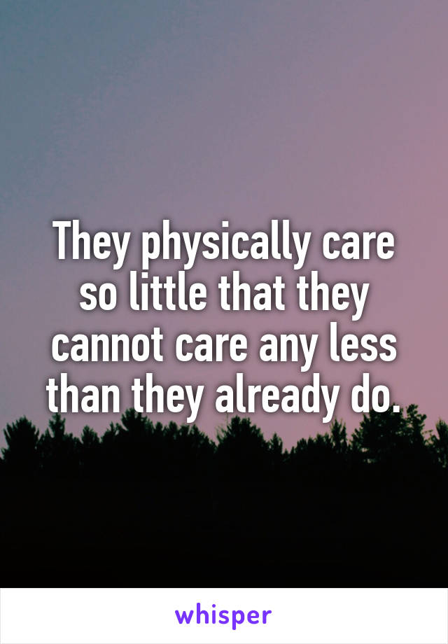 They physically care so little that they cannot care any less than they already do.