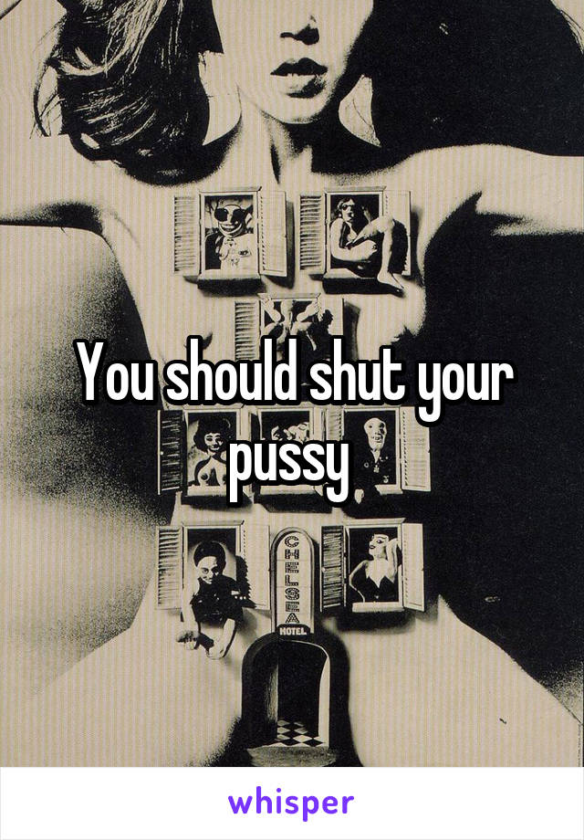 You should shut your pussy 