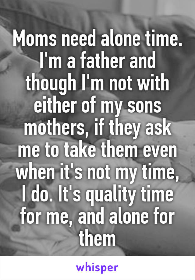 Moms need alone time. I'm a father and though I'm not with either of my sons mothers, if they ask me to take them even when it's not my time, I do. It's quality time for me, and alone for them